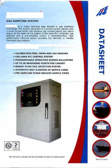 GAS SAMPLING SYSTEM. SYSTEM COMPRISES OF A CENTRAL CONTROL CABINET WITH A TOUCH SCREEN PANEL THAT DISPLAYS GAS CONCENTRATIONS AND ALARM STATUS. IT IS DESIGNED TO DETECT AND PROVIDE ALARMS FOR THE PRESENCE OF FLAMMABLE GAS WITHIN WATER BALLAST TANKS AND VOID SPACES. IT IS DESIGNEDTO EXTRACT A GAS SAMPLE FROM EACH SAMPLE POINT VIA A PUMP AND SAMPLE PIPING TO THE ANALYSING UNIT WHERE THE FLAMMABLE GAS CONTENT IS MEASURED.
