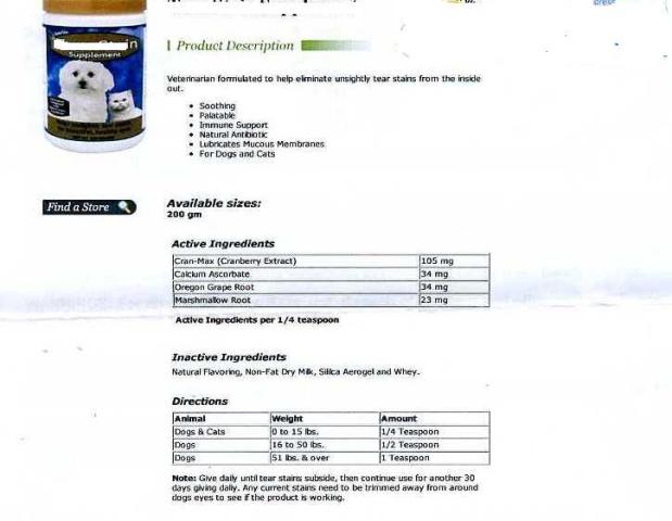 A NATURAL TEAR STAIN SUPPLEMENT FOR DOGS AND CATS. 
THE FOOD SUPPLEMENT IS FOMULATED TO HELP ELIMINATE UNSIGHTLY TEAR STAINS. THE PRODUCT CONTAINS AS ACTIVE INGREDIENTS: CRANBERRY EXTRACT 105 MG, OREGON GRAPE  ROOT 34 MG, MARSHMALLOW ROOT 23 MG AND CALCIUM ASCORBATE 34 MG.  INACTIVE INGREDIENTS : NON-FAT DRY MILK, NATURAL FLAVOURING , SILICA AEROGEL AND WHEY.  PRODUCT IS IN THE FORM OF A PINK TO RED POWDER AND  IS PRESENTED  IN PACKS FOR RETAIL SALE,  BEING AVAILABLE IN 100 GRAM (180 SCOOPS) OR 200 GRAM TUBS.  THE SUGGESTED USE IS THAT 1 CC SCOOP IT IS GIVEN WITH FOOD EVERY OTHER DAY.