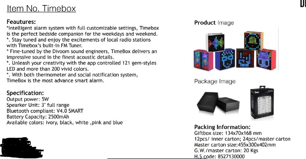 DIVOOM TIMEBOX. 

IT IS AN ALL IN ONE BEDSIDE COMPANION WHICH INCLUDES AN APP CONTROLLED 11 X 11 PIXEL DISPLAY, WIRELESS SPEAKER, CLOCK, BUILT IN ALARM AND FM TUNER. IT IS AVAILABLE AS TIMEBOX FULL SIZE AND TIMEBOX MINI (BOTH SIZES HAVE IDENTICAL FUNCTIONS).

THE DEVICE IS BLUETOOTH COMPATIBLE AND WHEN CONNECTED IT CAN RECIEVE WEATHER NOTIFICATIONS, SOCIAL MEDIA ALERTS AND IT ALSO SYNCS AUTOMATICALLY TO UPDATE THE CLOCK  AND TIMEZONE. IT CAN BE USED TO CREATE PIXEL ART VIA AN APP AND CAN BE TUNED TO A LOCAL FM STATION. 

IT IS SOLD PRIMARILY AS A SPEAKER.