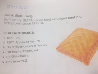 STEAK SLICE PASTRY PRODUCT 160G.
41.25% MEAT FILL CONSISTING OF 19% BEEF QUID
58.75% PASTRY.
PUFF PASTRY 58.74% FOLDED FILLED WITH DICED BEEF IN A RICH GRAVY SAUCE FILL 41.3%.